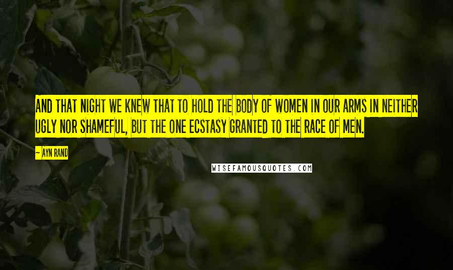 Ayn Rand Quotes: And that night we knew that to hold the body of women in our arms in neither ugly nor shameful, but the one ecstasy granted to the race of men.