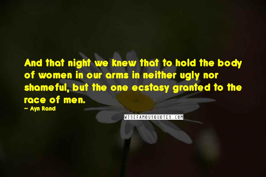 Ayn Rand Quotes: And that night we knew that to hold the body of women in our arms in neither ugly nor shameful, but the one ecstasy granted to the race of men.