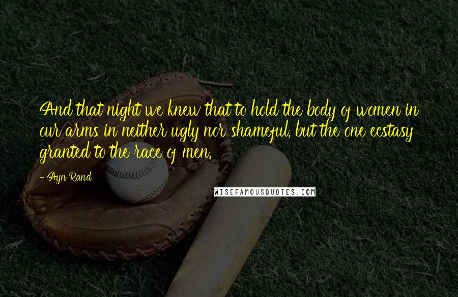 Ayn Rand Quotes: And that night we knew that to hold the body of women in our arms in neither ugly nor shameful, but the one ecstasy granted to the race of men.