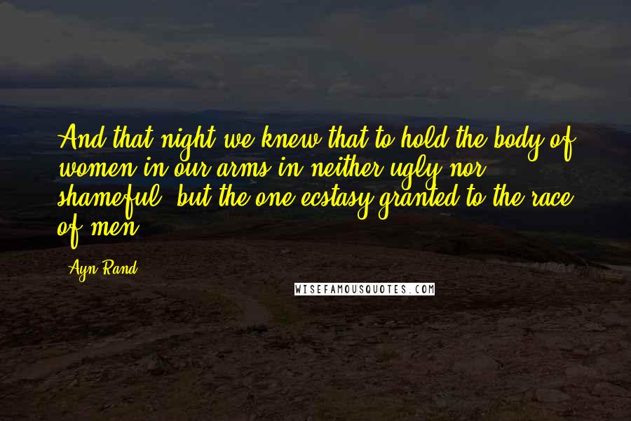 Ayn Rand Quotes: And that night we knew that to hold the body of women in our arms in neither ugly nor shameful, but the one ecstasy granted to the race of men.