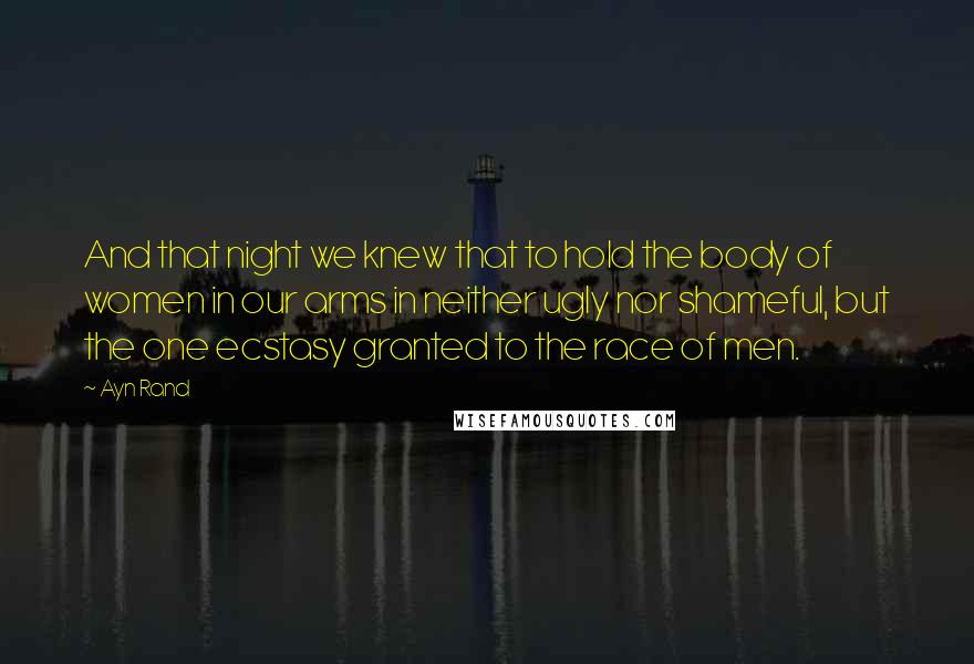 Ayn Rand Quotes: And that night we knew that to hold the body of women in our arms in neither ugly nor shameful, but the one ecstasy granted to the race of men.