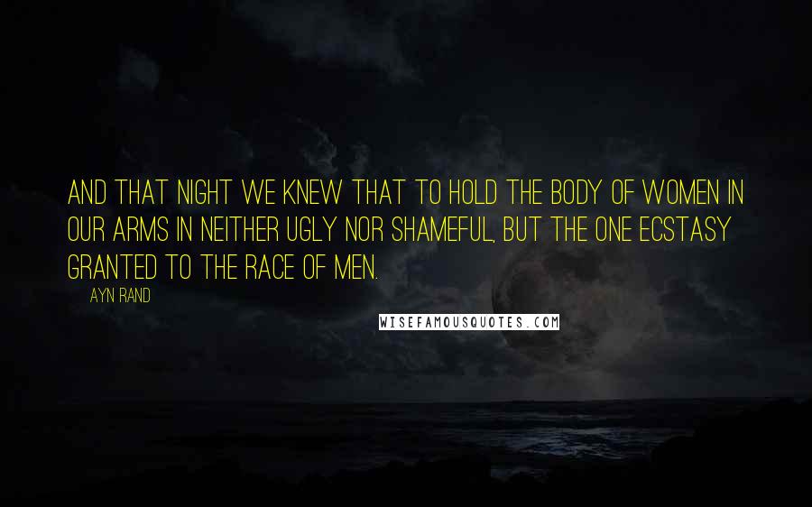 Ayn Rand Quotes: And that night we knew that to hold the body of women in our arms in neither ugly nor shameful, but the one ecstasy granted to the race of men.