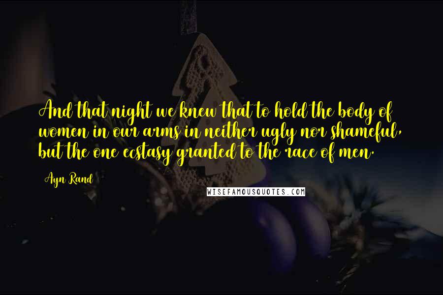 Ayn Rand Quotes: And that night we knew that to hold the body of women in our arms in neither ugly nor shameful, but the one ecstasy granted to the race of men.