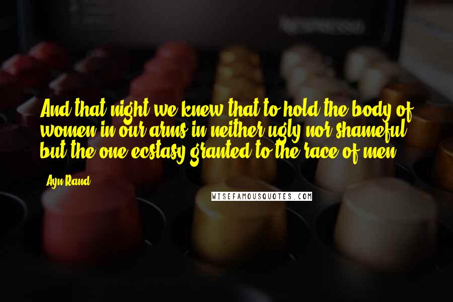 Ayn Rand Quotes: And that night we knew that to hold the body of women in our arms in neither ugly nor shameful, but the one ecstasy granted to the race of men.