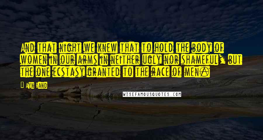 Ayn Rand Quotes: And that night we knew that to hold the body of women in our arms in neither ugly nor shameful, but the one ecstasy granted to the race of men.