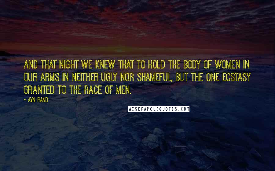 Ayn Rand Quotes: And that night we knew that to hold the body of women in our arms in neither ugly nor shameful, but the one ecstasy granted to the race of men.