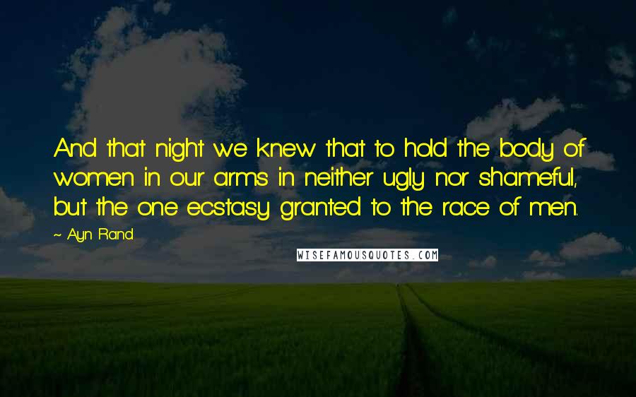 Ayn Rand Quotes: And that night we knew that to hold the body of women in our arms in neither ugly nor shameful, but the one ecstasy granted to the race of men.