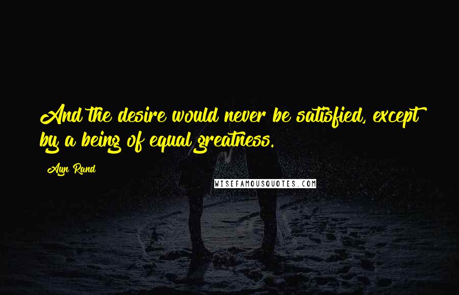 Ayn Rand Quotes: And the desire would never be satisfied, except by a being of equal greatness.