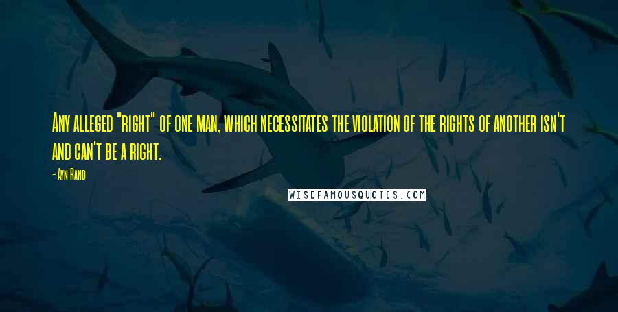 Ayn Rand Quotes: Any alleged "right" of one man, which necessitates the violation of the rights of another isn't and can't be a right.