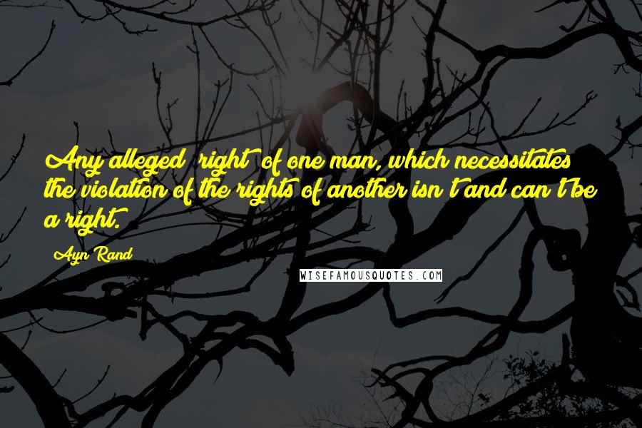 Ayn Rand Quotes: Any alleged "right" of one man, which necessitates the violation of the rights of another isn't and can't be a right.