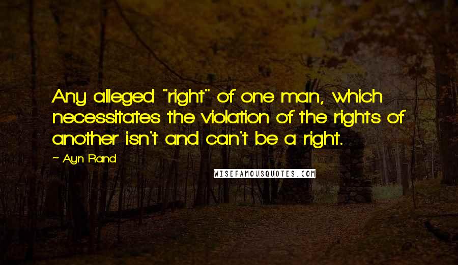 Ayn Rand Quotes: Any alleged "right" of one man, which necessitates the violation of the rights of another isn't and can't be a right.