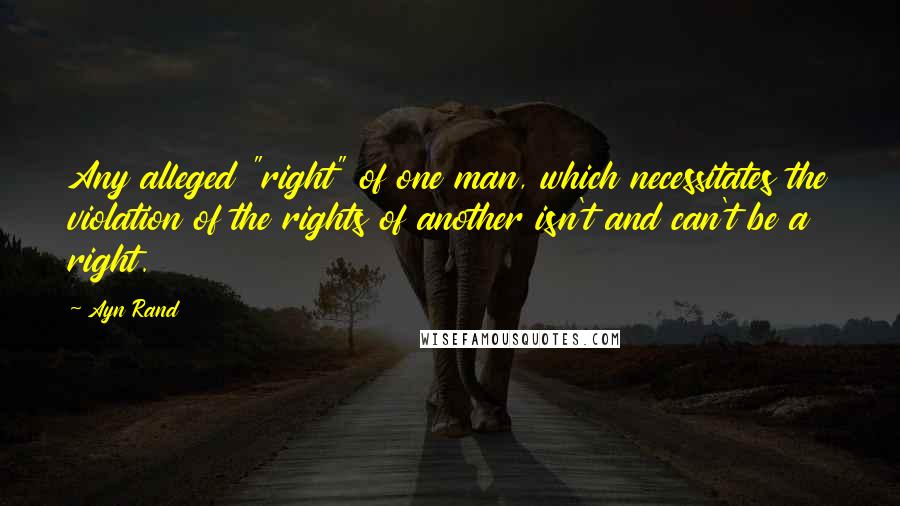 Ayn Rand Quotes: Any alleged "right" of one man, which necessitates the violation of the rights of another isn't and can't be a right.