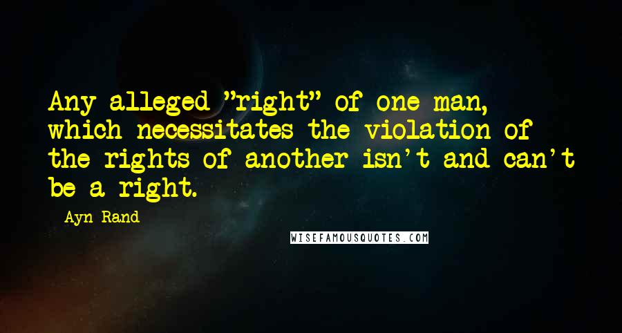 Ayn Rand Quotes: Any alleged "right" of one man, which necessitates the violation of the rights of another isn't and can't be a right.