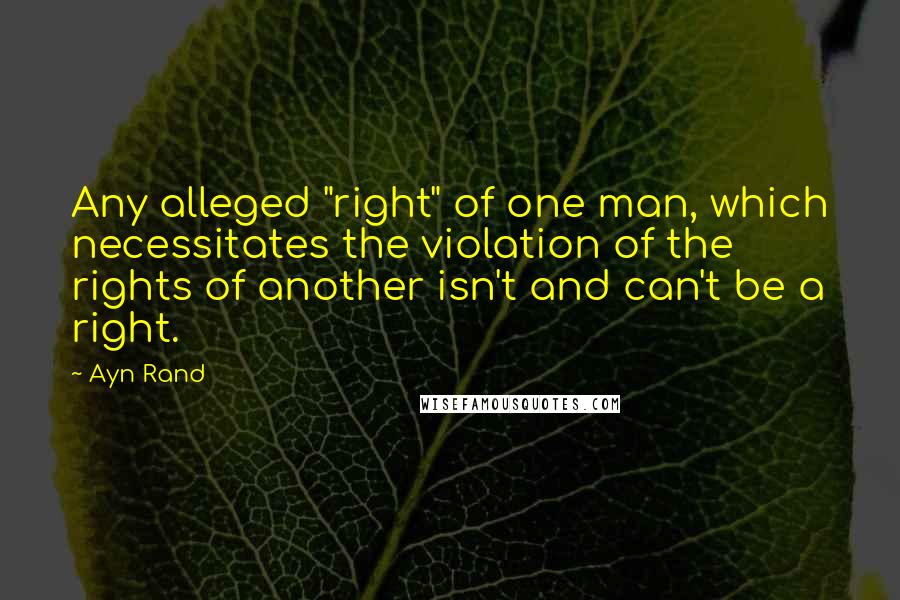 Ayn Rand Quotes: Any alleged "right" of one man, which necessitates the violation of the rights of another isn't and can't be a right.