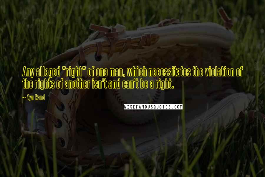 Ayn Rand Quotes: Any alleged "right" of one man, which necessitates the violation of the rights of another isn't and can't be a right.