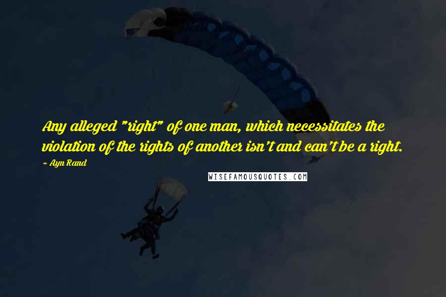 Ayn Rand Quotes: Any alleged "right" of one man, which necessitates the violation of the rights of another isn't and can't be a right.