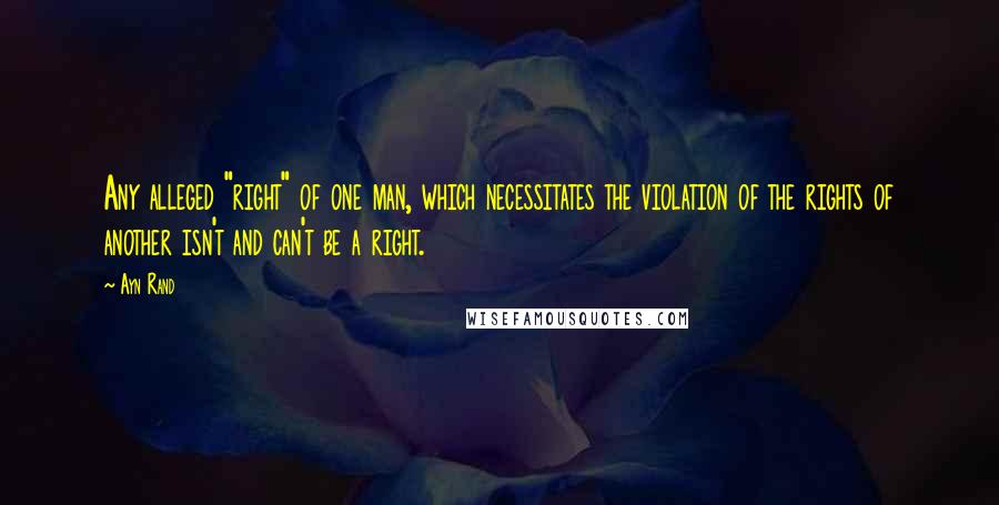 Ayn Rand Quotes: Any alleged "right" of one man, which necessitates the violation of the rights of another isn't and can't be a right.