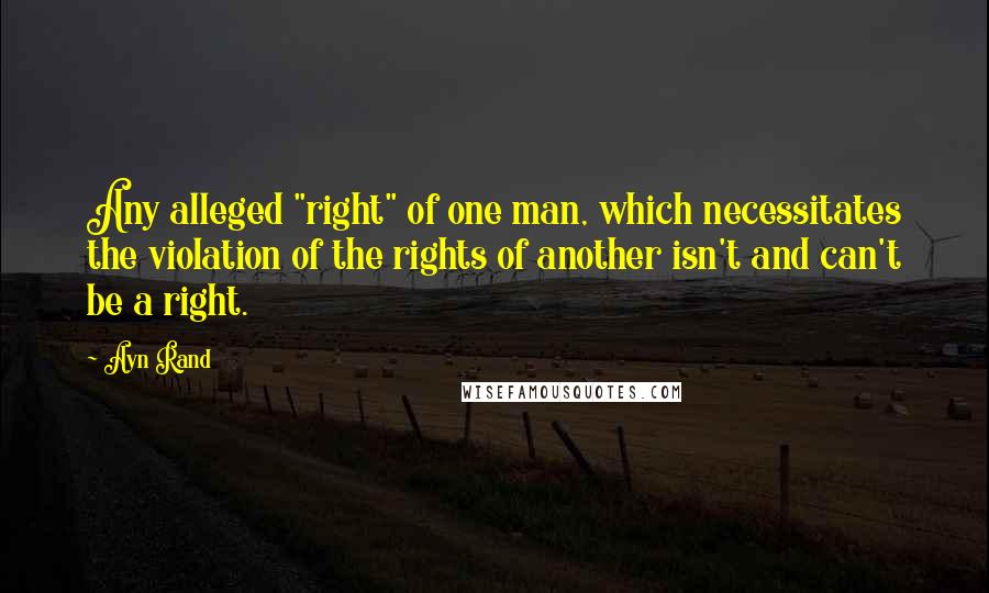 Ayn Rand Quotes: Any alleged "right" of one man, which necessitates the violation of the rights of another isn't and can't be a right.