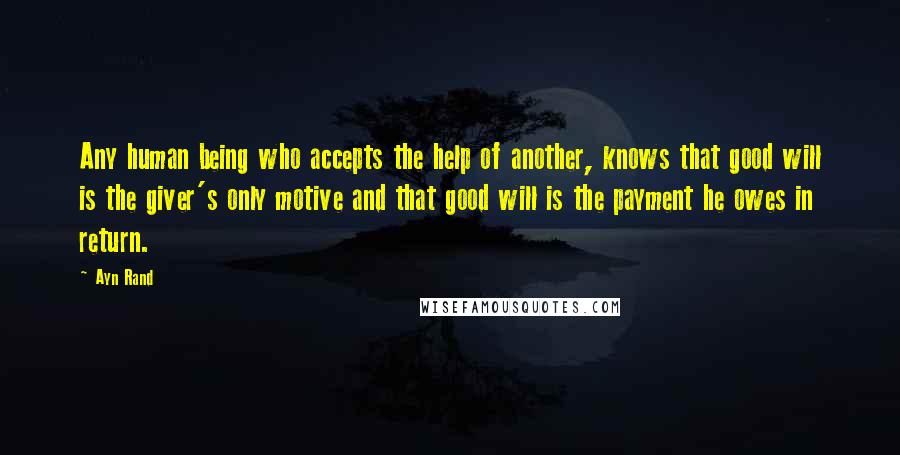 Ayn Rand Quotes: Any human being who accepts the help of another, knows that good will is the giver's only motive and that good will is the payment he owes in return.