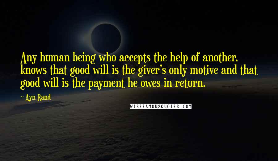 Ayn Rand Quotes: Any human being who accepts the help of another, knows that good will is the giver's only motive and that good will is the payment he owes in return.