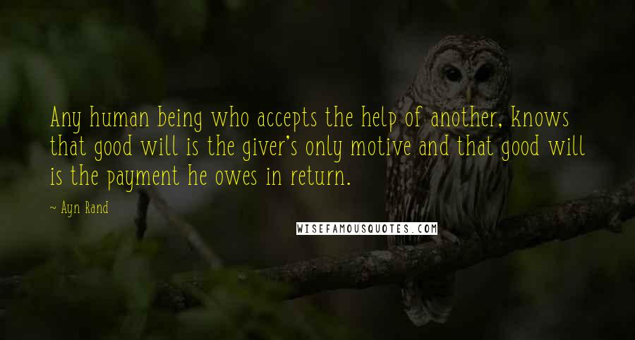 Ayn Rand Quotes: Any human being who accepts the help of another, knows that good will is the giver's only motive and that good will is the payment he owes in return.