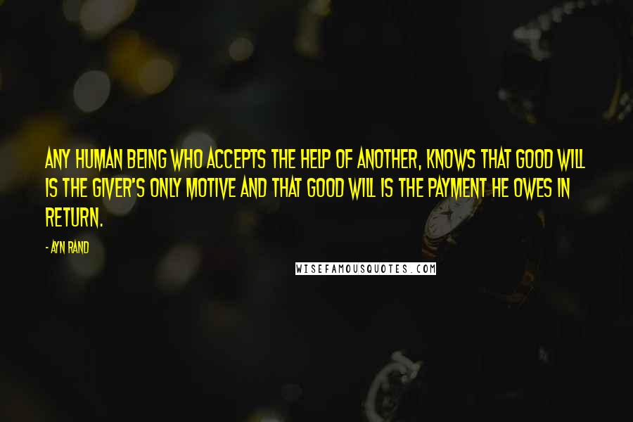 Ayn Rand Quotes: Any human being who accepts the help of another, knows that good will is the giver's only motive and that good will is the payment he owes in return.