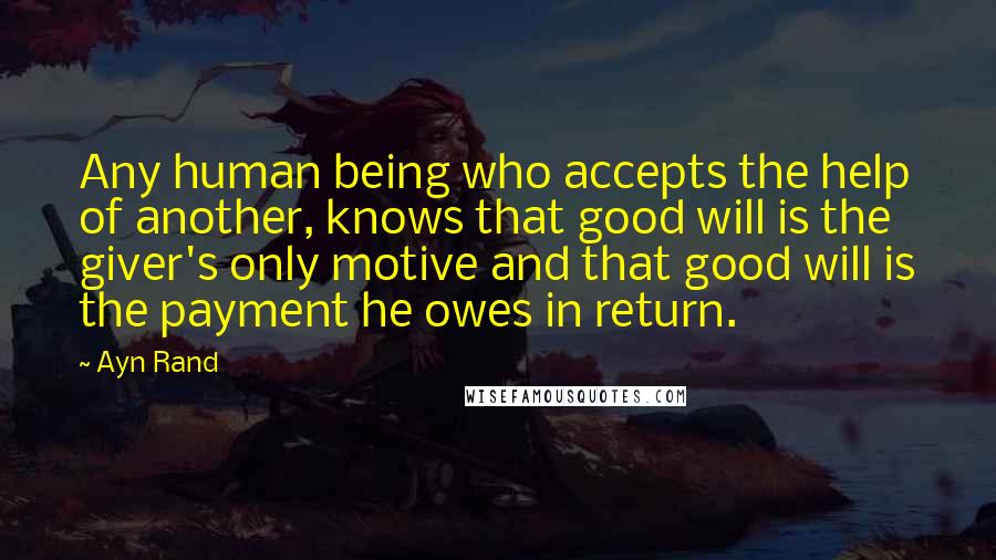 Ayn Rand Quotes: Any human being who accepts the help of another, knows that good will is the giver's only motive and that good will is the payment he owes in return.