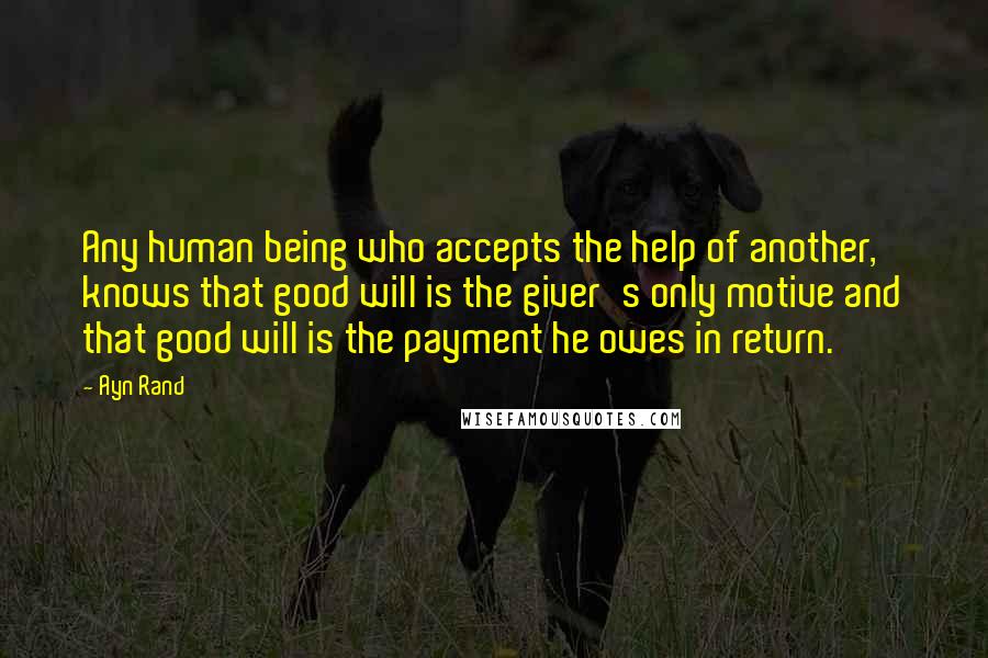 Ayn Rand Quotes: Any human being who accepts the help of another, knows that good will is the giver's only motive and that good will is the payment he owes in return.