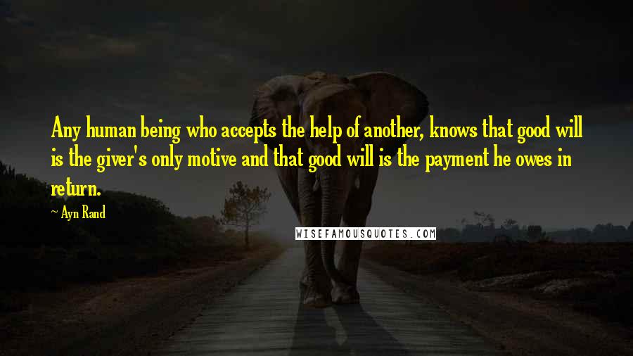 Ayn Rand Quotes: Any human being who accepts the help of another, knows that good will is the giver's only motive and that good will is the payment he owes in return.