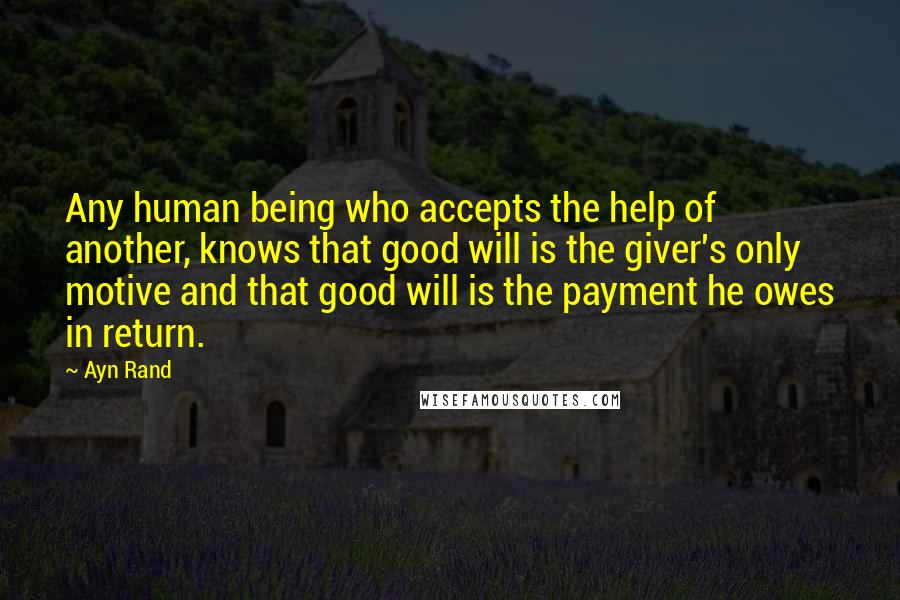 Ayn Rand Quotes: Any human being who accepts the help of another, knows that good will is the giver's only motive and that good will is the payment he owes in return.