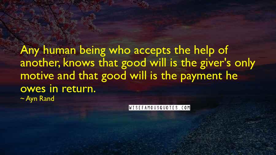 Ayn Rand Quotes: Any human being who accepts the help of another, knows that good will is the giver's only motive and that good will is the payment he owes in return.