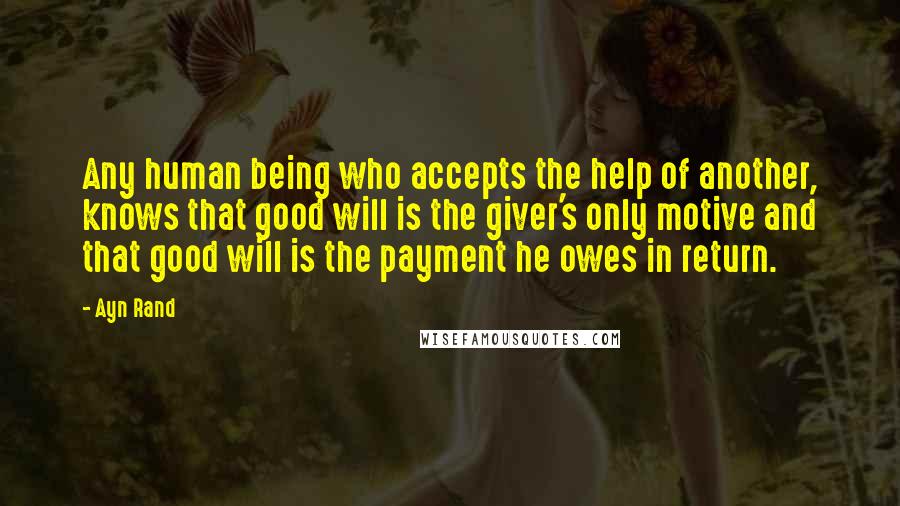 Ayn Rand Quotes: Any human being who accepts the help of another, knows that good will is the giver's only motive and that good will is the payment he owes in return.