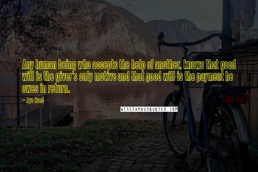 Ayn Rand Quotes: Any human being who accepts the help of another, knows that good will is the giver's only motive and that good will is the payment he owes in return.