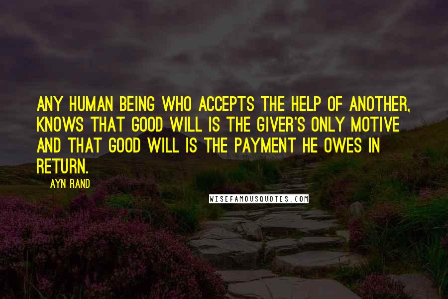 Ayn Rand Quotes: Any human being who accepts the help of another, knows that good will is the giver's only motive and that good will is the payment he owes in return.