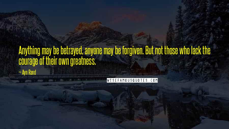 Ayn Rand Quotes: Anything may be betrayed, anyone may be forgiven. But not those who lack the courage of their own greatness.