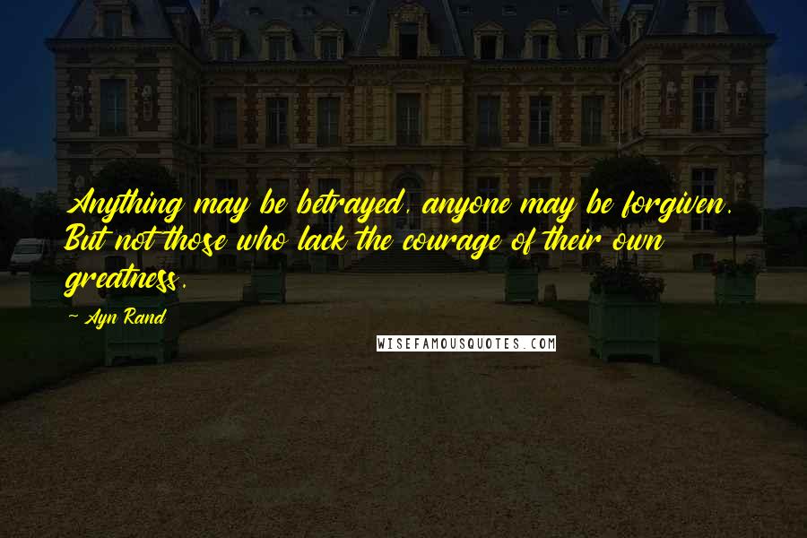 Ayn Rand Quotes: Anything may be betrayed, anyone may be forgiven. But not those who lack the courage of their own greatness.