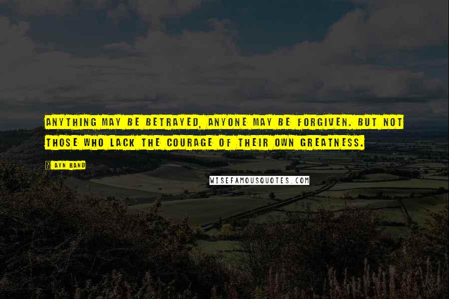 Ayn Rand Quotes: Anything may be betrayed, anyone may be forgiven. But not those who lack the courage of their own greatness.