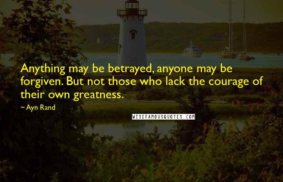 Ayn Rand Quotes: Anything may be betrayed, anyone may be forgiven. But not those who lack the courage of their own greatness.