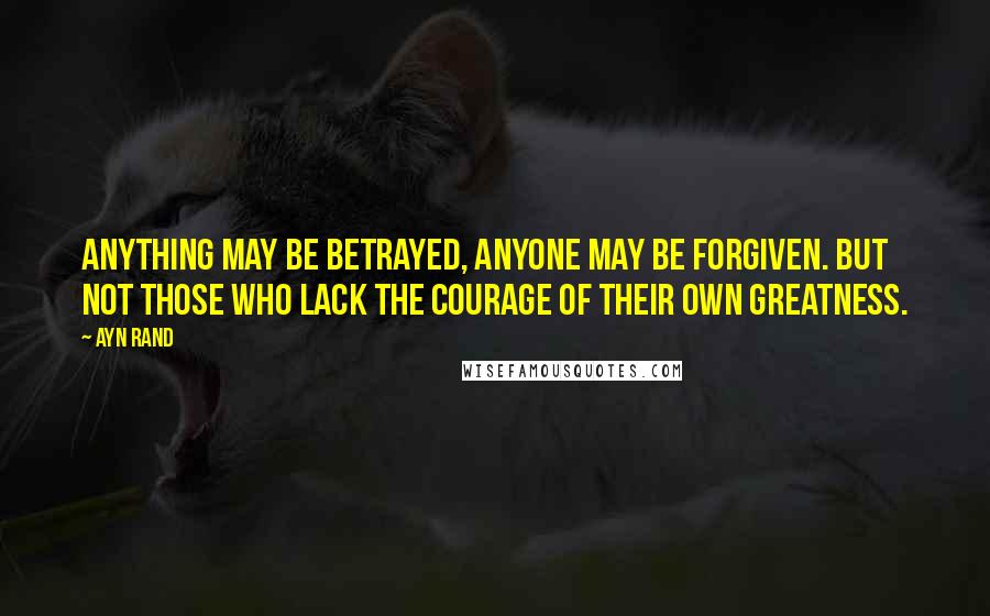 Ayn Rand Quotes: Anything may be betrayed, anyone may be forgiven. But not those who lack the courage of their own greatness.