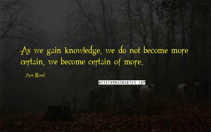 Ayn Rand Quotes: As we gain knowledge, we do not become more certain, we become certain of more.