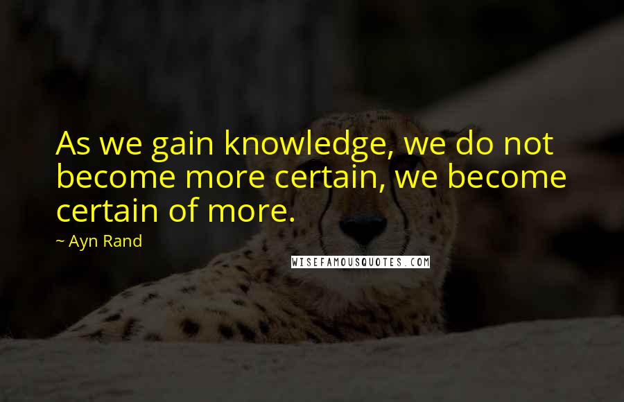 Ayn Rand Quotes: As we gain knowledge, we do not become more certain, we become certain of more.