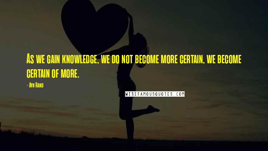 Ayn Rand Quotes: As we gain knowledge, we do not become more certain, we become certain of more.