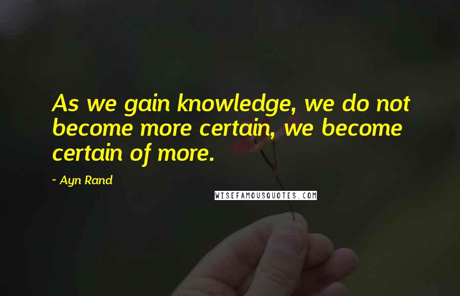 Ayn Rand Quotes: As we gain knowledge, we do not become more certain, we become certain of more.