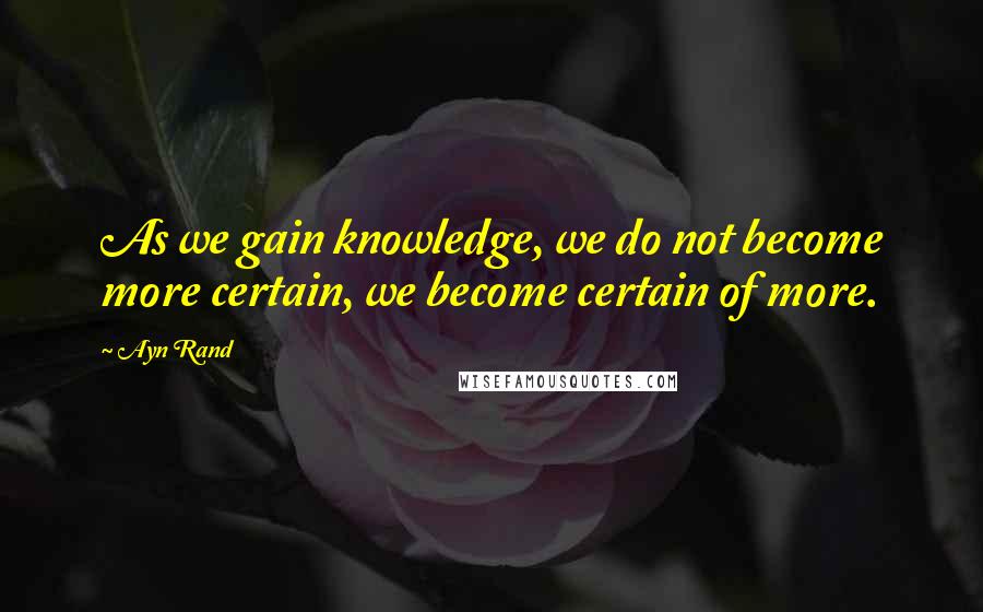 Ayn Rand Quotes: As we gain knowledge, we do not become more certain, we become certain of more.