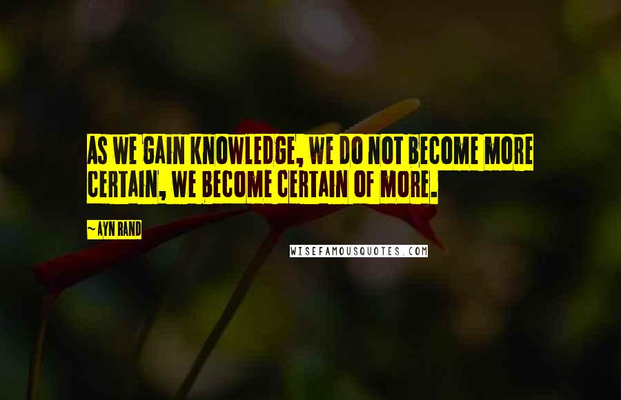 Ayn Rand Quotes: As we gain knowledge, we do not become more certain, we become certain of more.