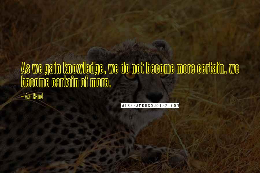 Ayn Rand Quotes: As we gain knowledge, we do not become more certain, we become certain of more.