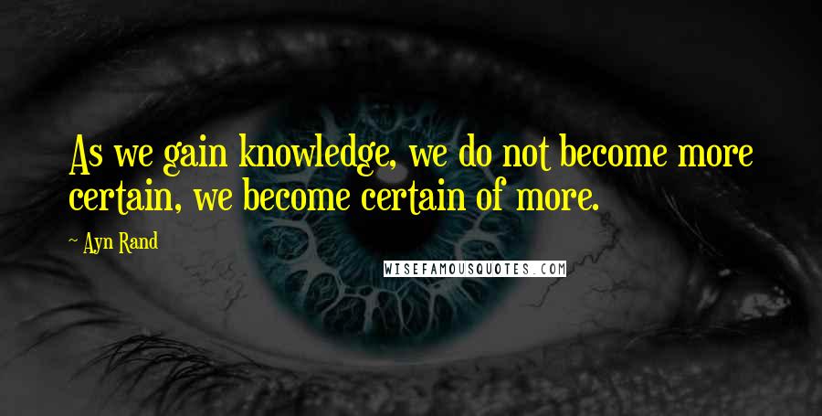 Ayn Rand Quotes: As we gain knowledge, we do not become more certain, we become certain of more.