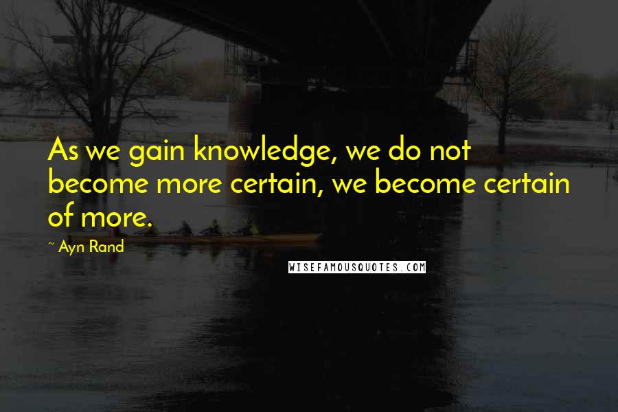 Ayn Rand Quotes: As we gain knowledge, we do not become more certain, we become certain of more.