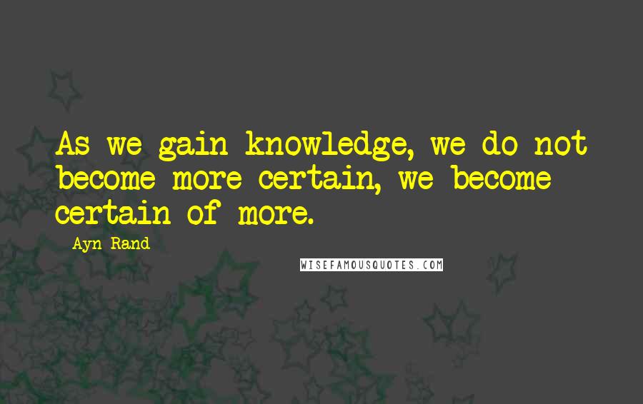 Ayn Rand Quotes: As we gain knowledge, we do not become more certain, we become certain of more.