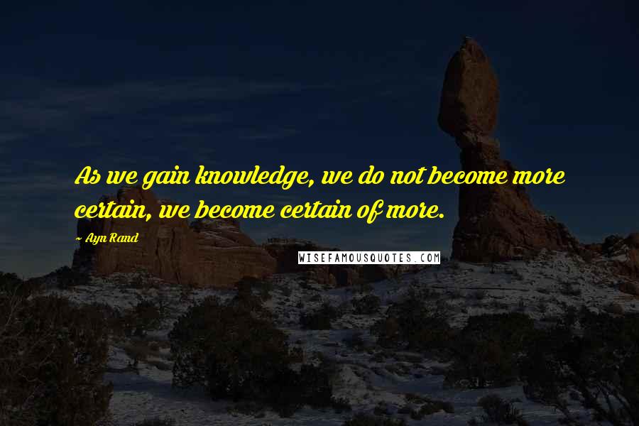 Ayn Rand Quotes: As we gain knowledge, we do not become more certain, we become certain of more.